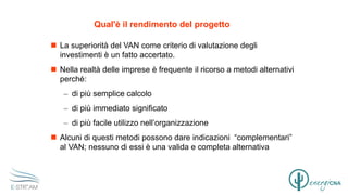 Qual'è il rendimento del progetto
 La superiorità del VAN come criterio di valutazione degli
investimenti è un fatto accertato.
 Nella realtà delle imprese è frequente il ricorso a metodi alternativi
perché:
– di più semplice calcolo
– di più immediato significato
– di più facile utilizzo nell’organizzazione
 Alcuni di questi metodi possono dare indicazioni “complementari”
al VAN; nessuno di essi è una valida e completa alternativa
 