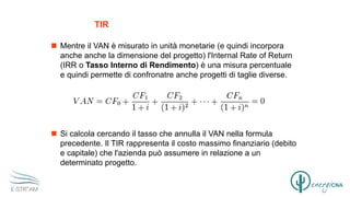 TIR
 Mentre il VAN è misurato in unità monetarie (e quindi incorpora
anche anche la dimensione del progetto) l'Internal Rate of Return
(IRR o Tasso Interno di Rendimento) è una misura percentuale
e quindi permette di confronatre anche progetti di taglie diverse.
 Si calcola cercando il tasso che annulla il VAN nella formula
precedente. Il TIR rappresenta il costo massimo finanziario (debito
e capitale) che l'azienda può assumere in relazione a un
determinato progetto.
 