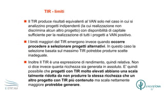 TIR - limiti
 Il TIR produce risultati equivalenti al VAN solo nel caso in cui si
analizzino progetti indipendenti (la cui realizzazione non
discrimina alcun altro progetto) con disponibilità di capitale
sufficiente per la realizzazione di tutti i progetti a VAN positivo.
 I limiti maggiori del TIR emergono invece quando occorre
procedere a selezionare progetti alternativi. In questo caso la
selezione basata sul massimo TIR potrebbe produrre scelte
inadeguate.
 Inoltre Il TIR è una espressione di rendimento, quindi relativa. Non
ci dice invece quanta ricchezza sia generata in assoluto. E’ quindi
possibile che progetti con TIR molto elevati abbiano una scala
talmente ridotta da non produrre la stessa ricchezza che un
altro progetto con TIR più contenuto ma scala nettamente
maggiore protrebbe generare.
 