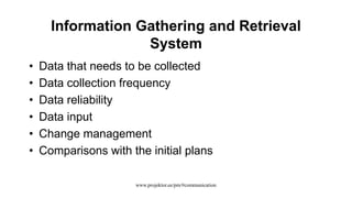 Information Gathering and Retrieval
System
• Data that needs to be collected
• Data collection frequency
• Data reliability
• Data input
• Change management
• Comparisons with the initial plans
www.projektor.ee/pm/#communication
 