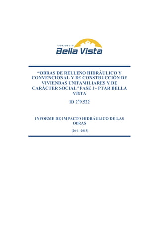 “OBRAS DE RELLENO HIDRÁULICO Y
CONVENCIONAL Y DE CONSTRUCCIÓN DE
VIVIENDAS UNIFAMILIARES Y DE
CARÁCTER SOCIAL” FASE I - PTAR BELLA
VISTA
ID 279.522
INFORME DE IMPACTO HIDRÁULICO DE LAS
OBRAS
(26-11-2015)
 