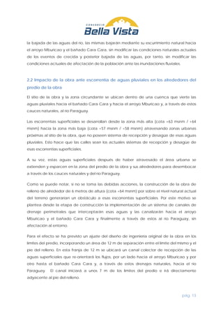 pág. 13
la bajada de las aguas del río, las mismas bajarán mediante su escurrimiento natural hacia
el arroyo Mburicao y el bañado Cara Cara, sin modificar las condiciones naturales actuales
de los eventos de crecida y posterior bajada de las aguas, por tanto, sin modificar las
condiciones actuales de afectación de la población ante las inundaciones fluviales.
2.2 Impacto de la obra ante escorrentía de aguas pluviales en los alrededores del
predio de la obra
El sitio de la obra y la zona circundante se ubican dentro de una cuenca que vierte las
aguas pluviales hacia el bañado Cara Cara y hacia el arroyo Mburicao y, a través de estos
cauces naturales, al río Paraguay.
Las escorrentías superficiales se desarrollan desde la zona más alta (cota +63 msnm / +64
msnm) hacia la zona más baja (cota +57 msnm / +58 msnm) atravesando zonas urbanas
próximas al sitio de la obra, que no poseen sistema de recepción y desagüe de esas aguas
pluviales. Esto hace que las calles sean los actuales sistemas de recepción y desagüe de
esas escorrentías superficiales.
A su vez, estas aguas superficiales después de haber atravesado el área urbana se
extienden y esparcen en la zona del predio de la obra y sus alrededores para desembocar
a través de los cauces naturales y del río Paraguay.
Como se puede notar, si no se toma las debidas acciones, la construcción de la obra de
relleno de alrededor de 6 metros de altura (cota +64 msnm) por sobre el nivel natural actual
del terreno generarían un obstáculo a esas escorrentías superficiales. Por este motivo se
plantea desde la etapa de construcción la implementación de un sistema de canales de
drenaje perimetrales que interceptarán esas aguas y las canalizarán hacia el arroyo
Mburicao y el bañado Cara Cara y finalmente a través de estos al río Paraguay, sin
afectación al entorno.
Para el efecto se ha previsto un ajuste del diseño de ingeniería original de la obra en los
límites del predio, incorporando un área de 12 m de separación entre el límite del mismo y el
pie del relleno. En esta franja de 12 m se ubicará un canal colector de recepción de las
aguas superficiales que re-orientará los flujos, por un lado hacia el arroyo Mburicao y por
otro hasta el bañado Cara Cara y, a través de estos drenajes naturales, hacia el río
Paraguay. El canal iniciará a unos 7 m de los límites del predio e irá directamente
adyacente al pie del relleno.
 