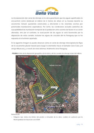 pág. 14
La incorporación del canal de drenaje en la obra garantizará que las aguas superficiales no
encuentren como obstáculo al relleno de 6 metros de altura en su travesía durante su
escorrentía natural, quedando estancadas y afectando a las viviendas vecinas por
potenciales inundaciones esporádicas. Por tanto, las condiciones actuales existentes de
susceptibilidad de inundación temporal de la población ante eventos de lluvias no se verán
alteradas, sino por el contrario, la evacuación de las aguas se verá favorecida por la
disposición de estos canales, inclusive las aguas de crecidas del río Paraguay que se ha
expuesto en el anterior apartado.
En la siguiente imagen se puede observar cómo el canal de drenaje interceptaría los flujos
de la escorrentía pluvial natural para luego re-orientarlos hacia el bañado Cara Cara y el
arroyo Mburicao y, a través de estos sistemas, finalmente al río Paraguay.
FIGURA 8. Vista de la disposición geográfica de la obra y de los canales de drenaje al pie del relleno.
Referencias:
− Polígono rojo: indica los límites del predio o inmueble de la obra, cedido en usufructo por la
Municipalidad de Asunción a la ESSAP.
Río Paraguay
Arr
oy
o
Mb
uri
ca
o
 