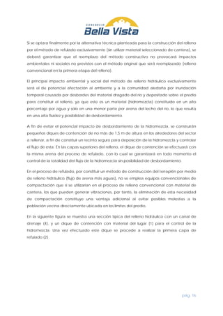 pág. 16
Si se optara finalmente por la alternativa técnica planteada para la construcción del relleno
por el método de refulado exclusivamente (sin utilizar material seleccionado de cantera), se
deberá garantizar que el reemplazo del método constructivo no provocará impactos
ambientales ni sociales no previstos con el método original que será reemplazado (relleno
convencional en la primera etapa del relleno).
El principal impacto ambiental y social del método de relleno hidráulico exclusivamente
será el de potencial afectación al ambiente y a la comunidad aledaña por inundación
temporal causada por desbordes del material dragado del río y depositado sobre el predio
para constituir el relleno, ya que este es un material (hidromezcla) constituido en un alto
porcentaje por agua y solo en una menor parte por arena del lecho del río, lo que resulta
en una alta fluidez y posibilidad de desbordamiento.
A fin de evitar el potencial impacto de desbordamiento de la hidromezcla, se construirán
pequeños diques de contención de no más de 1,5 m de altura en los alrededores del sector
a rellenar, a fin de constituir un recinto seguro para deposición de la hidromezcla y controlar
el flujo de esta. En las capas superiores del relleno, el dique de contención se efectuará con
la misma arena del proceso de refulado, con lo cual se garantizará en todo momento el
control de la totalidad del flujo de la hidromezcla sin posibilidad de desbordamiento.
En el proceso de refulado, por constituir un método de construcción del terraplén por medio
de relleno hidráulico (flujo de arena más aguas), no se emplea equipos convencionales de
compactación que sí se utilizarían en el proceso de relleno convencional con material de
cantera, los que pueden generar vibraciones, por tanto, la eliminación de esta necesidad
de compactación constituye una ventaja adicional al evitar posibles molestias a la
población vecina directamente ubicada en los límites del predio.
En la siguiente figura se muestra una sección típica del relleno hidráulico con un canal de
drenaje (4), y un dique de contención con material del lugar (1) para el control de la
hidromezcla. Una vez efectuado este dique se procede a realizar la primera capa de
refulado (2).
 