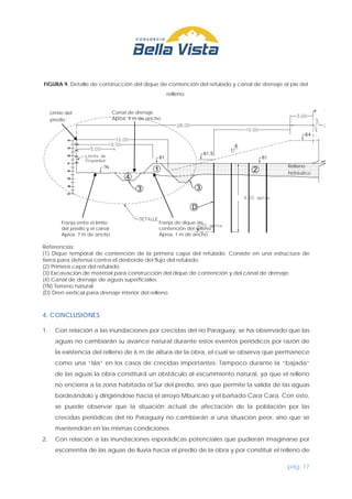 pág. 17
FIGURA 9. Detalle de construcción del dique de contención del refulado y canal de drenaje al pie del
relleno.
Referencias:
(1) Dique temporal de contención de la primera capa del refulado. Consiste en una estructura de
tierra para defensa contra el desborde del flujo del refulado.
(2) Primera capa del refulado.
(3) Excavación de material para construcción del dique de contención y del canal de drenaje.
(4) Canal de drenaje de aguas superficiales.
(TN) Terreno natural.
(D) Dren vertical para drenaje interior del relleno.
4. CONCLUSIONES
1. Con relación a las inundaciones por crecidas del río Paraguay, se ha observado que las
aguas no cambiarán su avance natural durante estos eventos periódicos por razón de
la existencia del relleno de 6 m de altura de la obra, el cual se observa que permanece
como una “isla” en los casos de crecidas importantes. Tampoco durante la “bajada”
de las aguas la obra constituirá un obstáculo al escurrimiento natural, ya que el relleno
no encierra a la zona habitada al Sur del predio, sino que permite la salida de las aguas
bordeándolo y dirigiéndose hacia el arroyo Mburicao y el bañado Cara Cara. Con esto,
se puede observar que la situación actual de afectación de la población por las
crecidas periódicas del río Paraguay no cambiarán a una situación peor, sino que se
mantendrán en las mismas condiciones.
2. Con relación a las inundaciones esporádicas potenciales que pudieran imaginarse por
escorrentía de las aguas de lluvia hacia el predio de la obra y por constituir el relleno de
Límite del
predio
Franja entre el límite
del predio y el canal
Aprox. 7 m de ancho
Canal de drenaje
Aprox. 4 m de ancho
Franja de dique de
contención del relleno
Aprox. 1 m de ancho
Relleno
hidráulico
 