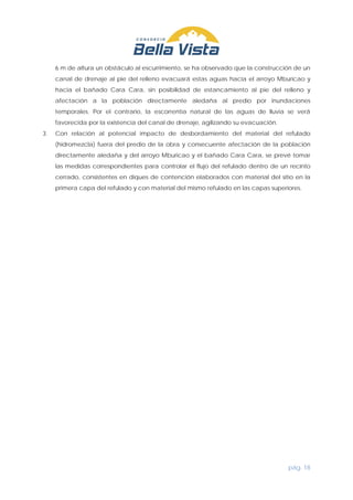 pág. 18
6 m de altura un obstáculo al escurrimiento, se ha observado que la construcción de un
canal de drenaje al pie del relleno evacuará estas aguas hacia el arroyo Mburicao y
hacia el bañado Cara Cara, sin posibilidad de estancamiento al pie del relleno y
afectación a la población directamente aledaña al predio por inundaciones
temporales. Por el contrario, la escorrentía natural de las aguas de lluvia se verá
favorecida por la existencia del canal de drenaje, agilizando su evacuación.
3. Con relación al potencial impacto de desbordamiento del material del refulado
(hidromezcla) fuera del predio de la obra y consecuente afectación de la población
directamente aledaña y del arroyo Mburicao y el bañado Cara Cara, se prevé tomar
las medidas correspondientes para controlar el flujo del refulado dentro de un recinto
cerrado, consistentes en diques de contención elaborados con material del sitio en la
primera capa del refulado y con material del mismo refulado en las capas superiores.
 