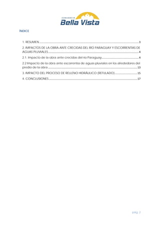 pág. 2
ÍNDICE
1. RESUMEN......................................................................................................................................3
2. IMPACTOS DE LA OBRA ANTE CRECIDAS DEL RÍO PARAGUAY Y ESCORRENTÍAS DE
AGUAS PLUVIALES..........................................................................................................................4
2.1. Impacto de la obra ante crecidas del río Paraguay..................................................4
2.2 Impacto de la obra ante escorrentía de aguas pluviales en los alrededores del
predio de la obra ........................................................................................................................13
3. IMPACTO DEL PROCESO DE RELLENO HIDRÁULICO (REFULADO)..............................15
4. CONCLUSIONES .......................................................................................................................17
 