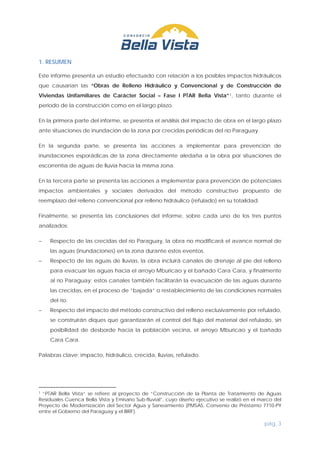 pág. 3
1. RESUMEN
Este informe presenta un estudio efectuado con relación a los posibles impactos hidráulicos
que causarían las “Obras de Relleno Hidráulico y Convencional y de Construcción de
Viviendas Unifamiliares de Carácter Social – Fase I PTAR Bella Vista”1
En la primera parte del informe, se presenta el análisis del impacto de obra en el largo plazo
ante situaciones de inundación de la zona por crecidas periódicas del río Paraguay.
, tanto durante el
periodo de la construcción como en el largo plazo.
En la segunda parte, se presenta las acciones a implementar para prevención de
inundaciones esporádicas de la zona directamente aledaña a la obra por situaciones de
escorrentía de aguas de lluvia hacia la misma zona.
En la tercera parte se presenta las acciones a implementar para prevención de potenciales
impactos ambientales y sociales derivados del método constructivo propuesto de
reemplazo del relleno convencional por relleno hidráulico (refulado) en su totalidad.
Finalmente, se presenta las conclusiones del informe, sobre cada uno de los tres puntos
analizados:
− Respecto de las crecidas del río Paraguay, la obra no modificará el avance normal de
las aguas (inundaciones) en la zona durante estos eventos.
− Respecto de las aguas de lluvias, la obra incluirá canales de drenaje al pie del relleno
para evacuar las aguas hacia el arroyo Mburicao y el bañado Cara Cara, y finalmente
al río Paraguay; estos canales también facilitarán la evacuación de las aguas durante
las crecidas, en el proceso de “bajada” o restablecimiento de las condiciones normales
del río.
− Respecto del impacto del método constructivo del relleno exclusivamente por refulado,
se construirán diques que garantizarán el control del flujo del material del refulado, sin
posibilidad de desborde hacia la población vecina, el arroyo Mburicao y el bañado
Cara Cara.
Palabras clave: impacto, hidráulico, crecida, lluvias, refulado.
1 “PTAR Bella Vista” se refiere al proyecto de “Construcción de la Planta de Tratamiento de Aguas
Residuales Cuenca Bella Vista y Emisario Sub-fluvial”, cuyo diseño ejecutivo se realizó en el marco del
Proyecto de Modernización del Sector Agua y Saneamiento (PMSAS, Convenio de Préstamo 7710-PY
entre el Gobierno del Paraguay y el BIRF).
 