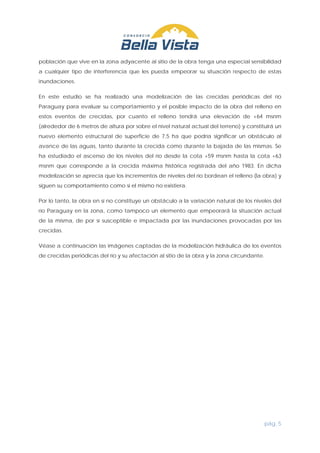 pág. 5
población que vive en la zona adyacente al sitio de la obra tenga una especial sensibilidad
a cualquier tipo de interferencia que les pueda empeorar su situación respecto de estas
inundaciones.
En este estudio se ha realizado una modelización de las crecidas periódicas del río
Paraguay para evaluar su comportamiento y el posible impacto de la obra del relleno en
estos eventos de crecidas, por cuanto el relleno tendrá una elevación de +64 msnm
(alrededor de 6 metros de altura por sobre el nivel natural actual del terreno) y constituirá un
nuevo elemento estructural de superficie de 7,5 ha que podría significar un obstáculo al
avance de las aguas, tanto durante la crecida como durante la bajada de las mismas. Se
ha estudiado el ascenso de los niveles del río desde la cota +59 msnm hasta la cota +63
msnm que corresponde a la crecida máxima histórica registrada del año 1983. En dicha
modelización se aprecia que los incrementos de niveles del río bordean el relleno (la obra) y
siguen su comportamiento como si el mismo no existiera.
Por lo tanto, la obra en sí no constituye un obstáculo a la variación natural de los niveles del
río Paraguay en la zona, como tampoco un elemento que empeorará la situación actual
de la misma, de por sí susceptible e impactada por las inundaciones provocadas por las
crecidas.
Véase a continuación las imágenes captadas de la modelización hidráulica de los eventos
de crecidas periódicas del río y su afectación al sitio de la obra y la zona circundante.
 