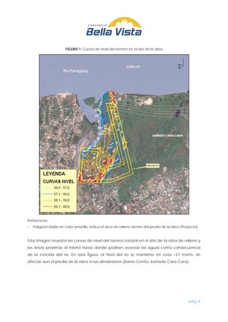 pág. 6
FIGURA 1. Curvas de nivel del terreno en el sitio de la obra
Referencias:
− Polígono doble en color amarillo: indica el área de relleno dentro del predio de la obra (Proyecto).
Esta imagen muestra las curvas de nivel del terreno natural en el sitio de la obra de relleno y
las áreas próximas al mismo hasta donde podrían avanzar las aguas como consecuencia
de la crecida del río. En esta figura, el nivel del río se mantiene en cota +57 msnm, sin
afectar aún el predio de la obra ni sus alrededores (barrio Cerrito, bañado Cara Cara).
Río Paraguay
Arr
oy
o
Mb
uri
ca
o
 