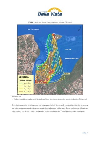 pág. 7
FIGURA 2. Crecida del río Paraguay hasta la cota +58 msnm.
Referencias:
− Polígono doble en color amarillo: indica el área de relleno dentro del predio de la obra (Proyecto).
En esta imagen se ve el avance de las aguas del río (área azul) hacia el predio de la obra y
sus alrededores cuando el río asciende hasta la cota +58 msnm. Parte del arroyo Mburicao
desborda y parte del predio de la obra y del bañado Cara Cara quedan bajo las aguas.
Arr
oy
o
Río Paraguay
Mb
uri
ca
o
 