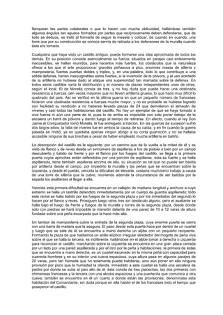 flanquean las partes colaterales o que lo hacen con mucha oblicuidad, hallándose también
algunos ángulos tan agudos formados por partes que recíprocamente deben defenderse, que de
todo se deduce, se trató al formarla de seguir la meseta y colocar, de cuando en cuando, una
torre que por su construcción se conoce servía de retirada a los defensores de la muralla cuando
ésta era tomada.
Cualquiera que haya visto un castillo antiguo, puede formarse una idea aproximada de todos los
demás. En su posición consiste esencialmente su fuerza; situados en parajes casi enteramente
inaccesibles, se hallan reunidos, para hacerlos más fuertes, los obstáculos que la naturaleza
ofrece a los que el arte proporciona: grandes peñascos a pico, enormes masas de sillería y
mampostería, fuertes puertas dobles y triples, y, en una palabra, todo lo que contribuye a una
sólida defensa, harían inexpugnables estos fuertes, si la invención de la pólvora, y el uso acertado
de la artillería no hubiese dado al ataque una superioridad tan marcada sobre la defensa. En
todos estos castillos varía la distribución y el número de plazas independientes unas de otras,
según el local. El de Morella consta de tres, y no hay duda que puede hacer una obstinada
resistencia a fuerzas cien veces mayores que no lleven artillería gruesa, lo que hace muy difícil lo
quebrado del país. Así se verificó en la última guerra en que un pequeño número de franceses
hicieron una obstinada resistencia a fuerzas mucho mayor, y no es probable se hubiese logrado
con facilidad su rendición a no haberse llevado piezas de 24 que demolieron el almacén de
víveres y casi todas las habitaciones del castillo. No hay un ejemplar de que se haya tomado a
viva fuerza ni aún una parte de él, pues lo de arriba es imposible con solo poner debajo de la
escalera un barril de pólvora y dando fuego al tiempo de retirarse. En efecto, cuando el rey Don
Jaime el Conquistador tomó Morella, le fue entregado a traición. En las guerras de sucesión sufrió
dos largos sitios, la falta de víveres fue en ambos la causa de su caída, y en fin cuando la guerra
pasada se rindió, ya no quedaba apenas ningún abrigo a su corta guarnición y no se hallaba
accesible ninguna de sus brechas a pesar de haber empleado mucha artillería en batirlo.
La descripción del castillo es la siguiente: por un camino que da la vuelta a la mitad de él y es
visto de flanco y de revés desde un sinnúmero de aspilleras a tiro de pistola o bien por un campo
descubierto y batido de frente y por el flanco por los fuegos del castillo, se llega a la primera
puerta cuyos aproches están defendidos por una porción de aspilleras, ésta es fuerte y se halla
aspillerada, tiene también aspilleras encima de ella, su situación es tal que no puede ser batida
por artillería desde el campo, por impedirlo la muralla y las peñas que se encuentran sobre la
izquierda, y desde el pueblo, vencida la dificultad de elevarla, costaría muchísimo trabajo a causa
de una torre de sillería que la cubre, reuniendo además la circunstancia de ser batidos por la
espada los asaltantes al llegar a ella.
Vencida esta primera dificultad se encuentra en un callejón de mediana longitud y anchura a cuyo
extremo se halla un rastrillo defendido inmediatamente por un cuerpo de guardia aspillerado; todo
este ramal se halla batido por los fuegos de la segunda plaza y por los inmediatos del segundo lo
hacen por el flanco y revés. Prosiguen luego otros tres sin obstáculo alguno, pero el asaltante se
halla bajo el fuego de frente y fuegos de la muralla y torres de la segunda plaza, desde donde
solo con piedras se hará imposible la mansión delante de una pared de 10 a 12 varas de altura
fundada sobre una peña escarpada que la hace más alta.
Un tambor de mampostería cubre la entrada de la segunda plaza, cuya enorme puerta se cierra
con una barra de madera que la asegura. El paso desde esta puerta hace por dentro de un cuartel
y luego que se sale de él se encuentra a mano derecha un aljibe con un pequeño recipiente.
Formando la plaza de que hablamos un anillo elíptico irregular alrededor del mogote de peña viva
sobre el que se halla la tercera, es indiferente, hallándose en el aljibe tomar a derecha o izquierda
para reconocer el castillo; marchando sobre la izquierda se encuentra en una gran plaza cerrada
por un lado por una pared aspillerada y por el otro por la peña y habitaciones: la primera de éstas
que se encuentra a mano derecha, es un cuartel excavado en la misma peña con capacidad para
cuarenta hombres y en su interior una cueva espaciosa, cuya altura pasa en algunos parajes de
20 varas, pero tan húmeda que no solamente puede habitarse, sino aún poner en ella ninguna
provisión por poco que la humedad la ofenda. Inmediato a este cuartel se halla una escalera de
piedra por donde se sube al piso alto de él, éste consta de tres piececitas, las dos primeras con
chimeneas francesas y la tercera con una alcoba espaciosa y una puertecita que comunica a otra
cueva; también se encuentra en él un cuarto a donde están las provisiones; denomínase esta
habitación del Comandante, sin duda porque en ella habitó el de los franceses todo el tiempo que
poseyeron el castillo.

 