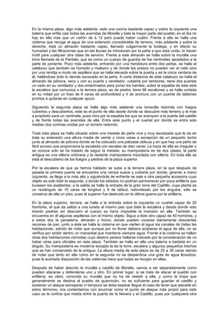 En la misma plaza, algo más adelante, está una cocina bastante capaz y sobre la izquierda una
batería que enfila casi todas las avenidas de Morella y bate la mayor parte del pueblo; en el día no
hay en ella más que un cañón de á 12 pero puede haber cuatro. Frente a ella se halla una
cisterna que recoge el agua de una extensión considerable de terreno, más adelante y sobre la
derecha, está un almacén bastante capaz, llamado vulgarmente la bodega, y en efecto su
humedad y las filtraciones que en las lluvias se introducen por la peña a que está unido, lo hacen
inútil para cualquier otra clase de servicio. Frente a este almacén se halla sobre la muralla una
torre llamada de la Pardala, que es como un cuerpo de guardia de los centinelas apostados a la
parte de poniente. Poco más adelante, entrando por una hendidura entre dos peñas, se halla el
calabozo que también es húmedo y malsano y de donde los presos no pueden ver el cielo sino
por una rendija a modo de aspillera que se halla elevada sobre la puerta y es la única ventana de
él, hallándose todo lo demás excavado en la peña. A corta distancia de este calabozo se halla el
almacén de pólvora, seco y con su puerta y ventilador, cubierta por tambores, tiene dos puertas
un vado en su ventilador y dos entarimados para poner los barriles; sobre la espalda de éste está
la escalera que comunica a la tercera plaza, es de piedra, tiene 96 escalones y se halla cortada
en su mitad por un foso de 6 varas de profundidad y 4 de anchura con un puente de tablones
prontos a quitarse en cualquier apuro.
Siguiendo la segunda plaza se halla algo más adelante una torrecilla redonda con fuegos
cubiertos y descubiertos, este es el punto de ella desde donde se descubre más terreno y el más
a propósito para un centinela, pues mira por la espalda los que se acerquen a la puerta del castillo
y de frente todas las avenidas de ella. Entre este punto y el cuartel por donde se entra solo
median dos cortinas unidas por un torreón redondo.
Toda esta plaza se halla situada sobre una meseta de peña viva y muy escarpada que le da en
toda su extensión una altura media de veinte y cinco varas a excepción de un pequeño techo
junto al almacén de pólvora donde se ha colocado una palizada oblicua y en que hay una peña de
fácil acceso que proporciona la escalada con escalas de diez varas. La traza de ella es irregular y
se conoce solo se ha tratado de seguir la meseta: su mampostería es de dos clases, la parte
antigua es una sillería ordinaria y la restante mampostería mezclada con sillería. En toda ella se
está al descubierto de los fuegos y piedras de la plaza superior.
Por la escalera de que ya hemos hablado se sube a la tercera plaza, en la que después de
pasada la primera puerta se encuentra una rampa suave y cubierta por donde, girando a mano
izquierda, se llega a lo más alto y siguiéndola de enfrente se sale a otra pequeña accesoria cuyo
objeto es solo batir la segunda, y donde los sitiados no podrían permanecer por poca artillería que
tuviesen los asaltantes; a la salida se halla la entrada de la gran torre del Castillo, cuya planta es
un rectángulo de 10 varas de longitud y 8 de latitud, redondeado por los ángulos, sólo se
conserva de ella un piso, pues el superior fue destruido en la última guerra por la artillería.
En la plaza superior, tercera, se halla a la entrada sobre la izquierda un cuartel capaz de 20
hombres, el que da salida a una luneta al mismo piso que bate la escalera y desde donde solo
tirando piedras sin descubrir el cuerpo se haría imposible la mansión en ella. También se
encuentra en él algunas aspilleras con el mismo objeto. Sigue a éste otro capaz de 40 hombres, y
a estos dos la panadería, almacén y horno, donde pueden cocerse diariamente doscientas
raciones de pan; junto a éste se halla la cisterna en que vierten el agua los canales de todas las
habitaciones, siendo de notar que aunque por no llover debiera acabarse el agua de ella, no se
verifica por existir dentro un manantial que mantiene siempre agua. Frente a la cisterna se hallan
otras dos habitaciones cómodas cuyo destino parece hallarse indicado por la consideración de no
haber otras para oficiales en esta plaza. También se halla en ella una batería a barbeta en un
ángulo. Su mampostería es moderna excepto la de la torre, escalera y algunos pequeños trechos
que se han conservado de la antigua. La altura media de esta plaza es de 25 a 30 varas siendo
de notar que tanto en ella como en la segunda no se desperdicia una gota de agua llovediza,
pues la acertada disposición de las cisternas hace que todas se recojan en ellas.
Después de haber descrito la muralla y castillo de Morella, vamos a ver separadamente como
pueden atacarse y defenderse uno y otro. En primer lugar, si se trata de atacar al pueblo con
artillería, es claro, conocida su muralla que no ha de resistir a ella, y como la tropa que
generalmente se destina al pueblo de guarnición, no es suficiente para guardar el castillo y
sostener un ataque semejante ni tampoco se debe esperar llegue el caso de tener que atacarle en
estos términos, nos contentamos con anunciar como el punto de ataque más propio para este
caso es la cortina que media entre la puerta de la Nevera y el Castillo, pues por cualquiera otra

 