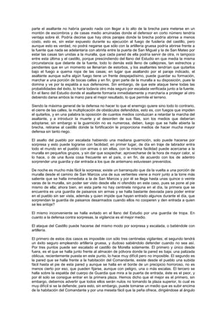 parte el asaltante no habría ganado nada con llegar a lo alto de la brecha para meterse en un
montón de escombros y de casas medio arruinadas donde el defensor en corto número tendría
ventaja sobre él. Podría decirse que hay otros parajes donde la brecha podría abrirse a menos
costo, esto es, sin estar expuesto durante su ejecución al fuego de fusilería del castillo, pero
aunque esto es verdad, no podrá negarse que sólo con la artillería gruesa podría abrirse frente a
la fuente que nada se adelantaría con abrirla entre la puerta de San Miguel y la de San Mateo por
estar las casas tan unidas a la muralla, que cada pared de ella podría servir de otra, ni tampoco
entre esta última y el castillo, porque prescindiendo del llano del Estudio en que media la misma
circunstancia que delante de la fuente, todo lo demás está lleno de callejones, tan estrechos y
pendientes que en un momento se llenarían de estorbos, y los asaltantes tendrían que quitarlos
bajo el fuego a quema ropa de las casas; en lugar que asaltando por el paraje indicado, el
asaltante aunque sufra algún fuego tiene un frente despejadísimo, puede guardar su formación,
marchar a una porción de bocas calles y en fin, gran parte de la muralla a su disposición, pues la
domina y ve por la espalda a sus defensores. Sin embargo, de que este ataque tiene todas las
probabilidades del éxito, lo haría todavía otro más seguro por escalada verificada junto a la fuente.
En el llano del Estudio donde el asaltante formaría inmediatamente y marcharía a proteger al otro
debiendo darse ambos la mano para el mejor resultado, lo que permite el terreno.
Siendo la máxima general de la defensa no hacer lo que el enemigo quiere sino todo lo contrario,
el cierre de las calles, la multiplicación de obstáculos defendidos, esto es, con fuegos que impiden
el quitarlos, y en una palabra la oposición de cuantos medios conduzcan a retardar la marcha del
asaltante, y a introducir la muerte y el desorden de sus filas, son los medios que deberían
adoptarse; sin embargo si la guarnición no es numerosa, deben, luego que se halle abierta la
brecha, retirarse al castillo donde la fortificación le proporciona medios de hacer mucha mayor
defensa sin tanto riego.
El asalto del pueblo por escalada habiendo una mediana guarnición, solo puede hacerse por
sorpresa y esto puede lograrse con facilidad; en primer lugar, de día en traje de labrador entra
todo el mundo en el pueblo con armas o sin ellas, con la misma facilidad puede acercarse a la
muralla en pequeños grupos, y sin dar que sospechar, aprovecharse de la hora de mayor calor, si
lo hace, o de una lluvia cosa frecuente en el país, o en fin, de acuerdo con los de adentro
sorprender una guardia y dar entrada a los que de antemano estuviesen prevenidos.
De noche es mucho más fácil la sorpresa; existe un barranquito que da la vuelta a una porción de
muralla desde el camino de San Marcos una de sus vertientes viene a morir junto a la torre más
saliente que se halla inmediata a la de San Marcos y por él se llega hasta unas quince o veinte
varas de la muralla, sin poder ser visto desde ella ni ofendido en este caso, pues se pone al pie
mismo de ella; ahora bien, en esta parte no hay centinela ninguna en el día, la primera que se
encuentra es una guardia de paisanos sin armas y se halla bastante desviada para poder entrar
en el pueblo sin ser vista, además y quien impide que hayan entrado algunos durante el día, que
sorprendan la guardia de paisanos desarmados cuando ellos no cooperen y den entrada a quien
se les antoje?
El mismo inconveniente se halla evitado en el llano del Estudio por una guardia de tropa. En
cuanto a la defensa contra sorpresas, la vigilancia es el mejor medio.
El ataque del Castillo puede hacerse del mismo modo por sorpresa y escalada, o batiéndole con
artillería.
El primero de estos dos casos es imposible con sólo tres centinelas vigilantes; el segundo tendrá
un éxito seguro empleando artillería gruesa, y dudoso sabiéndolo defender cuando no sea así.
Por tres puntos puede ser escalado el castillo de Morella solamente. El primero y único desde
fuera, es el que se halla junto frente al almacén de pólvora donde la pared es baja; una palizada
oblicua, recientemente puesta en este punto, lo hace muy difícil pero no imposible. El segundo es
la pared que se halla frente a la habitación del Comandante, existe desde el pueblo una subida
fácil hasta el pie de esta pared y aunque se halla en el borde de un precipicio horroroso, no es
menos cierto por eso, que pueden fijarse, aunque con peligro, una o más escalas. El tercero se
halla sobre la espalda del cuerpo de Guardia que mira a la puerta de entrada, éste es el peor, y
por él solo se consigue entrar en la primera plaza. Hemos dicho que el mejor es el primero, sin
embargo, debemos advertir que todos ellos serán nulos no tomando la plaza superior, lo cual es
muy difícil si se la defiende; para esto, sin embargo, puede tomarse un medio que es subir encima
de la habitación del Comandante y por una meseta fácil que la peña ofrece, dirigiéndose al ángulo

 