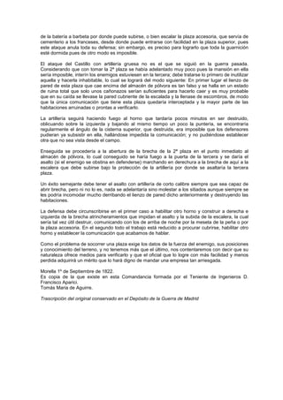 de la batería a barbeta por donde puede subirse, o bien escalar la plaza accesoria, que servía de
cementerio a los franceses, desde donde puede entrarse con facilidad en la plaza superior, pues
este ataque anula toda su defensa; sin embargo, es preciso para lograrlo que toda la guarnición
esté dormida pues de otro modo es imposible.
El ataque del Castillo con artillería gruesa no es el que se siguió en la guerra pasada.
Considerando que con tomar la 2ª plaza se había adelantado muy poco pues la mansión en ella
sería imposible, interín los enemigos estuviesen en la tercera; debe tratarse lo primero de inutilizar
aquella y hacerla inhabitable, lo cual se logrará del modo siguiente: En primer lugar el lienzo de
pared de esta plaza que cae encima del almacén de pólvora es tan falso y se halla en un estado
de ruina total que solo unos cañonazos serían suficientes para hacerlo caer y es muy probable
que en su caída se llevase la pared cubriente de la escalada y la llenase de escombros, de modo
que la única comunicación que tiene esta plaza quedaría interceptada y la mayor parte de las
habitaciones arruinadas o prontas a verificarlo.
La artillería seguirá haciendo fuego al horno que tardaría pocos minutos en ser destruido,
oblicuando sobre la izquierda y bajando al mismo tiempo un poco la puntería, se encontraría
regularmente el ángulo de la cisterna superior, que destruida, era imposible que los defensores
pudieran ya subsistir en ella, hallándose impedida la comunicación; y no pudiéndose establecer
otra que no sea vista desde el campo.
Enseguida se procedería a la abertura de la brecha de la 2ª plaza en el punto inmediato al
almacén de pólvora, lo cual conseguido se haría fuego a la puerta de la tercera y se daría el
asalto (si el enemigo se obstina en defenderse) marchando en derechura a la brecha de aquí a la
escalera que debe subirse bajo la protección de la artillería por donde se asaltaría la tercera
plaza.
Un éxito semejante debe tener el asalto con artillería de corto calibre siempre que sea capaz de
abrir brecha, pero ni no lo es, nada se adelantaría sino molestar a los sitiados aunque siempre se
les podría incomodar mucho derribando el lienzo de pared dicho anteriormente y destruyendo las
habitaciones.
La defensa debe circunscribirse en el primer caso a habilitar otro horno y construir a derecha e
izquierda de la brecha atrincheramientos que impidan el asalto y la subida de la escalera, la cual
sería tal vez útil destruir, comunicando con los de arriba de noche por la meseta de la peña o por
la plaza accesoria. En el segundo todo el trabajo está reducido a procurar cubrirse, habilitar otro
horno y establecer la comunicación que acabamos de hablar.
Como el problema de socorrer una plaza exige los datos de la fuerza del enemigo, sus posiciones
y conocimiento del terreno, y no tenemos más que el último, nos contentaremos con decir que su
naturaleza ofrece medios para verificarlo y que el oficial que lo logre con más facilidad y menos
perdida adquirirá un mérito que lo hará digno de mandar una empresa tan arriesgada.
Morella 1º de Septiembre de 1822.
Es copia de la que existe en esta Comandancia formada por el Teniente de Ingenieros D.
Francisco Aparici.
Tomás Maria de Aguirre.
Trascripción del original conservado en el Depósito de la Guerra de Madrid

 