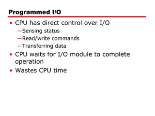 Programmed I/O CPU has direct control over I/O Sensing status Read/write commands Transferring data CPU waits for I/O module to complete operation Wastes CPU time 