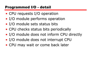 Programmed I/O - detail CPU requests I/O operation I/O module performs operation I/O module sets status bits CPU checks status bits periodically I/O module does not inform CPU directly I/O module does not interrupt CPU CPU may wait or come back later 