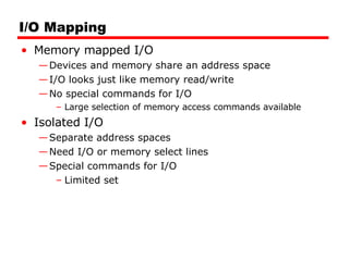 I/O Mapping Memory mapped I/O Devices and memory share an address space I/O looks just like memory read/write No special commands for I/O Large selection of memory access commands available Isolated I/O Separate address spaces Need I/O or memory select lines Special commands for I/O Limited set 