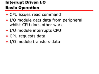 Interrupt Driven I/O Basic Operation CPU issues read command I/O module gets data from peripheral whilst CPU does other work I/O module interrupts CPU CPU requests data I/O module transfers data 