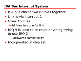 ISA Bus Interrupt System ISA bus chains two 8259As together Link is via interrupt 2 Gives 15 lines 16 lines less one for link IRQ 9 is used to re-route anything trying to use IRQ 2 Backwards compatibility Incorporated in chip set 