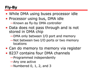 Fly-By While DMA using buses processor idle Processor using bus, DMA idle Known as fly-by DMA controller Data does not pass through and is not stored in DMA chip DMA only between I/O port and memory Not between two I/O ports or two memory locations Can do memory to memory via register 8237 contains four DMA channels Programmed independently Any one active  Numbered 0, 1, 2, and 3 