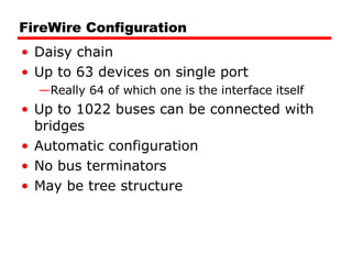 FireWire Configuration Daisy chain Up to 63 devices on single port Really 64 of which one is the interface itself Up to 1022 buses can be connected with bridges Automatic configuration No bus terminators May be tree structure 