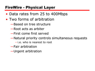 FireWire - Physical Layer Data rates from 25 to 400Mbps Two forms of arbitration Based on tree structure Root acts as arbiter First come first served Natural priority controls simultaneous requests i.e. who is nearest to root Fair arbitration Urgent arbitration 