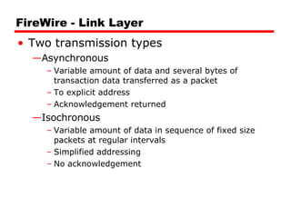 FireWire - Link Layer Two transmission types Asynchronous Variable amount of data and several bytes of transaction data transferred as a packet To explicit address Acknowledgement returned Isochronous Variable amount of data in sequence of fixed size packets at regular intervals Simplified addressing No acknowledgement 