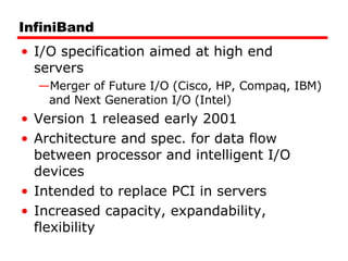 InfiniBand I/O specification aimed at high end servers Merger of Future I/O (Cisco, HP, Compaq, IBM) and Next Generation I/O (Intel) Version 1 released early 2001 Architecture and spec. for data flow between processor and intelligent I/O devices Intended to replace PCI in servers Increased capacity, expandability, flexibility 