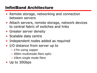 InfiniBand Architecture Remote storage, networking and connection between servers Attach servers, remote storage, network devices to central fabric of switches and links Greater server density Scalable data centre Independent nodes added as required I/O distance from server up to  17m using copper 300m multimode fibre optic 10km single mode fibre Up to 30Gbps 