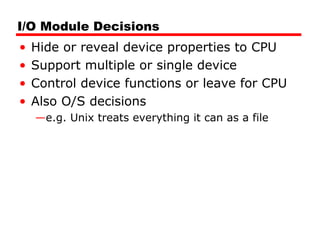 I/O Module Decisions
• Hide or reveal device properties to CPU
• Support multiple or single device
• Control device functions or leave for CPU
• Also O/S decisions
—e.g. Unix treats everything it can as a file
 