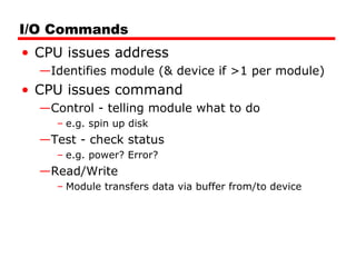 I/O Commands
• CPU issues address
—Identifies module (& device if >1 per module)
• CPU issues command
—Control - telling module what to do
– e.g. spin up disk
—Test - check status
– e.g. power? Error?
—Read/Write
– Module transfers data via buffer from/to device
 