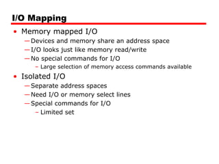 I/O Mapping
• Memory mapped I/O
—Devices and memory share an address space
—I/O looks just like memory read/write
—No special commands for I/O
– Large selection of memory access commands available
• Isolated I/O
—Separate address spaces
—Need I/O or memory select lines
—Special commands for I/O
– Limited set
 