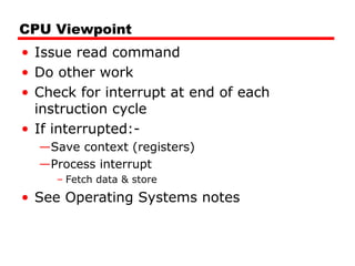 CPU Viewpoint
• Issue read command
• Do other work
• Check for interrupt at end of each
instruction cycle
• If interrupted:-
—Save context (registers)
—Process interrupt
– Fetch data & store
• See Operating Systems notes
 