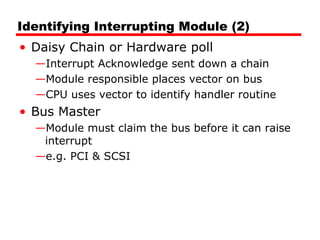 Identifying Interrupting Module (2)
• Daisy Chain or Hardware poll
—Interrupt Acknowledge sent down a chain
—Module responsible places vector on bus
—CPU uses vector to identify handler routine
• Bus Master
—Module must claim the bus before it can raise
interrupt
—e.g. PCI & SCSI
 