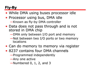 Fly-By
• While DMA using buses processor idle
• Processor using bus, DMA idle
—Known as fly-by DMA controller
• Data does not pass through and is not
stored in DMA chip
—DMA only between I/O port and memory
—Not between two I/O ports or two memory
locations
• Can do memory to memory via register
• 8237 contains four DMA channels
—Programmed independently
—Any one active
—Numbered 0, 1, 2, and 3
 