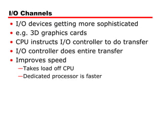 I/O Channels
• I/O devices getting more sophisticated
• e.g. 3D graphics cards
• CPU instructs I/O controller to do transfer
• I/O controller does entire transfer
• Improves speed
—Takes load off CPU
—Dedicated processor is faster
 
