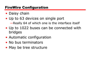 FireWire Configuration
• Daisy chain
• Up to 63 devices on single port
—Really 64 of which one is the interface itself
• Up to 1022 buses can be connected with
bridges
• Automatic configuration
• No bus terminators
• May be tree structure
 