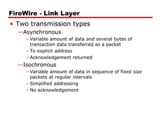 FireWire - Link Layer
• Two transmission types
—Asynchronous
– Variable amount of data and several bytes of
transaction data transferred as a packet
– To explicit address
– Acknowledgement returned
—Isochronous
– Variable amount of data in sequence of fixed size
packets at regular intervals
– Simplified addressing
– No acknowledgement
 