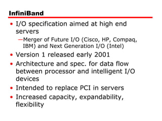 InfiniBand
• I/O specification aimed at high end
servers
—Merger of Future I/O (Cisco, HP, Compaq,
IBM) and Next Generation I/O (Intel)
• Version 1 released early 2001
• Architecture and spec. for data flow
between processor and intelligent I/O
devices
• Intended to replace PCI in servers
• Increased capacity, expandability,
flexibility
 