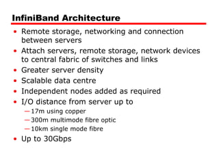 InfiniBand Architecture
• Remote storage, networking and connection
between servers
• Attach servers, remote storage, network devices
to central fabric of switches and links
• Greater server density
• Scalable data centre
• Independent nodes added as required
• I/O distance from server up to
—17m using copper
—300m multimode fibre optic
—10km single mode fibre
• Up to 30Gbps
 