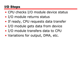 I/O Steps
• CPU checks I/O module device status
• I/O module returns status
• If ready, CPU requests data transfer
• I/O module gets data from device
• I/O module transfers data to CPU
• Variations for output, DMA, etc.
 