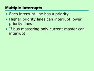Multiple Interrupts
• Each interrupt line has a priority
• Higher priority lines can interrupt lower
priority lines
• If bus mastering only current master can
interrupt
 