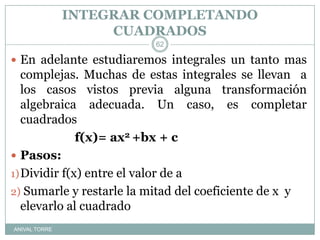 INTEGRAR COMPLETANDO CUADRADOSANIVAL TORREEn adelante estudiaremos integrales un tanto mas complejas. Muchas de estas integrales se llevan  a los casos vistos previa alguna transformación algebraica adecuada. Un caso, es completar cuadrados			f(x)= ax2 +bx + cPasos:Dividir f(x) entre el valor de a Sumarle y restarle la mitad del coeficiente de x  y elevarlo al cuadrado62