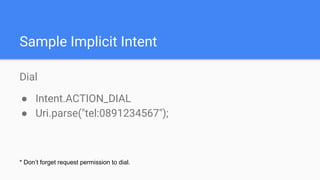 Dial
● Intent.ACTION_DIAL
● Uri.parse("tel:0891234567");
Sample Implicit Intent
* Don’t forget request permission to dial.
 