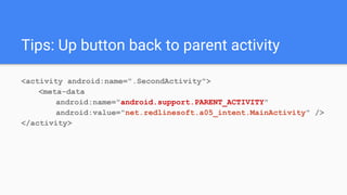 Tips: Up button back to parent activity
<activity android:name=".SecondActivity">
<meta-data
android:name="android.support.PARENT_ACTIVITY"
android:value="net.redlinesoft.a05_intent.MainActivity" />
</activity>
 