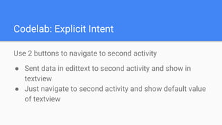 Codelab: Explicit Intent
Use 2 buttons to navigate to second activity
● Sent data in edittext to second activity and show in
textview
● Just navigate to second activity and show default value
of textview
 