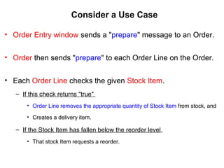 Consider a Use Case
• Order Entry window sends a "prepare" message to an Order.
• Order then sends "prepare" to each Order Line on the Order.
• Each Order Line checks the given Stock Item.
– If this check returns "true"
• Order Line removes the appropriate quantity of Stock Item from stock, and
• Creates a delivery item.
– If the Stock Item has fallen below the reorder level,
• That stock Item requests a reorder.
 
