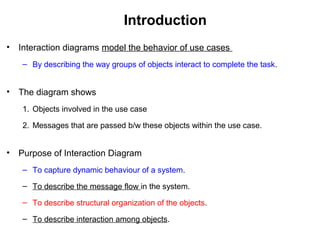 Introduction
• Interaction diagrams model the behavior of use cases
– By describing the way groups of objects interact to complete the task.
• The diagram shows
1. Objects involved in the use case
2. Messages that are passed b/w these objects within the use case.
• Purpose of Interaction Diagram
– To capture dynamic behaviour of a system.
– To describe the message flow in the system.
– To describe structural organization of the objects.
– To describe interaction among objects.
 