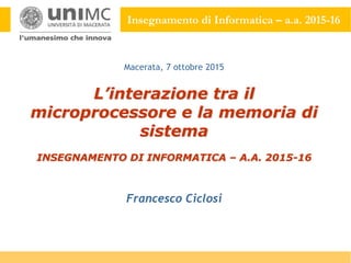 Insegnamento di Informatica – a.a. 2015-16
L’interazione tra il
microprocessore e la memoria di
sistema
INSEGNAMENTO DI INFORMATICA – A.A. 2015-16
Francesco Ciclosi
Macerata, 7 ottobre 2015
 
